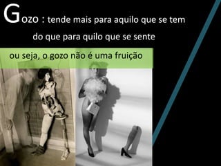 Gozo : tende mais para aquilo que se tem
do que para quilo que se sente
ou seja, o gozo não é uma fruição
 