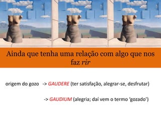 Ainda que tenha uma relação com algo que nos
faz rir
origem do gozo -> GAUDERE (ter satisfação, alegrar-se, desfrutar)
-> GAUDIUM (alegria; daí vem o termo ‘gozado’)
 