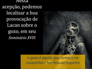 Nesta
acepção, podemos
localizar a boa
provocação de
Lacan sobre o
gozo, em seu
Seminário XVII:
o gozo é aquilo que começa na
cosquinha e termina na fogueira
 