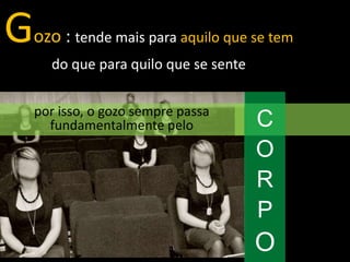 Gozo : tende mais para aquilo que se tem
do que para quilo que se sente
por isso, o gozo sempre passa
fundamentalmente pelo C
O
R
P
O
 