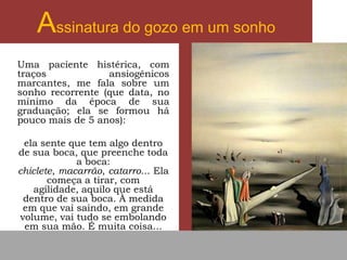 Assinatura do gozo em um sonho
Uma paciente histérica, com
traços ansiogênicos
marcantes, me fala sobre um
sonho recorrente (que data, no
mínimo da época de sua
graduação; ela se formou há
pouco mais de 5 anos):
ela sente que tem algo dentro
de sua boca, que preenche toda
a boca:
chiclete, macarrão, catarro... Ela
começa a tirar, com
agilidade, aquilo que está
dentro de sua boca. À medida
em que vai saindo, em grande
volume, vai tudo se embolando
em sua mão. É muita coisa...
 