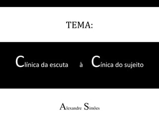 Clínica da escuta à Cínica do sujeito
Alexandre Simões
TEMA:
 