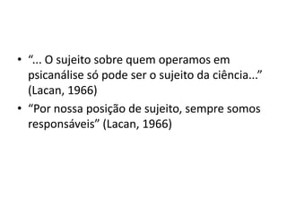 • “... O sujeito sobre quem operamos em
psicanálise só pode ser o sujeito da ciência...”
(Lacan, 1966)
• “Por nossa posição de sujeito, sempre somos
responsáveis” (Lacan, 1966)
 