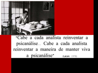 “Cabe a cada analista reinventar a
psicanálise... Cabe a cada analista
reinventar a maneira de manter viva
a psicanálise” (Lacan, 1978)
 