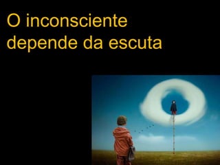 O inconsciente
depende da escuta
 