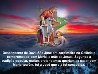 Descendente de Davi, São José era carpinteiro na Galiléia e
comprometido com Maria, a mãe de Jesus. Segundo a
tradição popular, muitos pretendentes queriam se casar com
Maria, porém, foi a José que ela foi concedida.
 