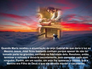 Quando Maria recebeu a anunciação do anjo Gabriel de que daria à luz ao
Menino Jesus, José ficou bastante confuso porque apesar de não ter
tomado parte na gravidez, confiava na fidelidade dela. Resolveu, então,
terminar o noivado e deixá-la secretamente, sem comentar nada com
ninguém. Porém, em um sonho, um anjo lhe apareceu e contou que o
Menino era Filho de Deus e que ele deveria manter o casamento.
 