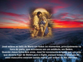 José esteve ao lado de Maria em todos os momentos, principalmente na
hora do parto, que aconteceu em um estábulo, em Belém.
Quando Jesus tinha dois anos, José foi novamente avisado por um anjo
que deveria fugir de Belém para o Egito, porque todas as crianças do
sexo masculino estavam sendo morta, por ordem do Rei Herodes.
 
