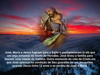 José, Maria e Jesus fugiram para o Egito e permaneceram lá até que
um anjo avisasse da morte de Herodes. José levou a família para
Nazaré, uma cidade da Galiléia. Outro momento da vida de Cristo em
que José aparece na condição de Seu guardião foi em Jerusalém,
quando Jesus tinha 12 anos e se perdeu de José e Maria.
 