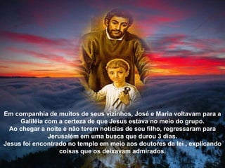 Em companhia de muitos de seus vizinhos, José e Maria voltavam para a
Galiléia com a certeza de que Jesus estava no meio do grupo.
Ao chegar a noite e não terem notícias de seu filho, regressaram para
Jerusalém em uma busca que durou 3 dias.
Jesus foi encontrado no templo em meio aos doutores da lei , explicando
coisas que os deixavam admirados.
 