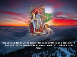 São José cuidou de Jesus durante toda a sua infância com todo amor e
dedicação de um pai de verdade, mesmo sendo só o pai adotivo de
Jesus.
 
