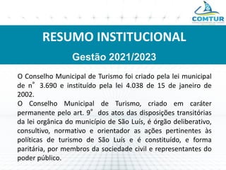 RESUMO INSTITUCIONAL
Gestão 2021/2023
O Conselho Municipal de Turismo foi criado pela lei municipal
de n°3.690 e instituído pela lei 4.038 de 15 de janeiro de
2002.
O Conselho Municipal de Turismo, criado em caráter
permanente pelo art. 9°dos atos das disposições transitórias
da lei orgânica do município de São Luís, é órgão deliberativo,
consultivo, normativo e orientador as ações pertinentes às
políticas de turismo de São Luís e é constituído, e forma
paritária, por membros da sociedade civil e representantes do
poder público.
 