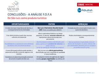 CONCLUSÕES - A ANÁLISE F.O.F.A
    De São Luís como produto turístico

           OPORTUNIDADES                                             FATOS                                            AMEAÇAS
 É o fator de maior importância do destino, e       São Luís é Patrimônio Mundial desde            O estado atual de conservação é muito ruim,
      consequentemente de atratividade.               1997, título concedido pela UNESCO.                      quase de abandono.

                                                     Afora o patrimônio histórico e as festas
  Criar oferta turística à partir dos recursos    populares, os demais recursos culturais não        Perder atratividade e consequentemente
           culturais com potencial.                   representam oferta estruturada nem                              turistas.
                                                                  permanente.
                                                   Dos 54 produtos turísticos identificados pelo     São Luís pertence e é percebido como um
Possibilidade de se posicionar como referência    plano, apenas um é produto de natureza: as        destino do Nordeste e as praias urbanas não
    de destino cultural do Norte do Brasil.                       praias urbanas                   tem atratividade suficiente para se considerar
                                                   (nº 45 do ranking de valoração de produtos).              um produto de sol e praia.
 A nova oferta gastronômica pode atender o           São Luís tem uma oferta gastronômica
 potencial turista AB, turista de negócios e de   diversificada, que vem crescendo em qualidade
                    eventos.                                     e novas tendências.
Coordenar um plano de promoção comercial          Um pequeno número de agências de viagens
     do turismo receptivo de São Luís.            recebeu grupos organizados nos últimos 24
                                                                   meses.




                                                                                                                Prof. Dr. Eduardo Sanovicz – EACH/USP – Jan 12
 