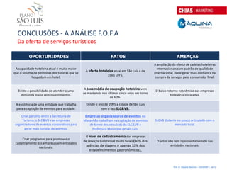CONCLUSÕES - A ANÁLISE F.O.F.A
  Da oferta de serviços turísticos

          OPORTUNIDADES                                            FATOS                                        AMEAÇAS
                                                                                                A ampliação da oferta de cadeias hoteleiras
 A capacidade hoteleira atual é muito maior                                                       internacionais com padrão de qualidade
                                                 A oferta hoteleira atual em São Luís é de
que o volume de pernoites dos turistas que se                                                   internacional, pode gerar mais confiança na
                                                               3565 UH’s.
           hospedam em hotel.                                                                    compra de serviços pelo consumidor final.


                                                 A taxa média de ocupação hoteleira vem
   Existe a possibilidade de atender a uma                                                       O baixo retorno econômico das empresas
                                                se mantendo nos últimos cinco anos em torno
     demanda maior sem investimentos.                                                                      hoteleiras instaladas.
                                                                 de 60%.

 A existência de uma entidade que trabalha        Desde o ano de 2005 a cidade de São Luís
 para a captação de eventos para a cidade.                  tem o seu SLC&VB.

     Criar parceria entre a Secretaria de        Empresas organizadoras de eventos no
     Turismo, o SLC&VB e as empresas            Maranhão trabalham na captação de eventos       SLCVB distante ou pouco articulado com o
 organizadores de eventos corporativos para        de forma desarticulada do SLC&VB e                        mercado local.
       gerar mais turistas de eventos.               Prefeitura Municipal de São Luís.

                                                 O nível de cadastramento das empresas
     Criar programas para promover o
                                                de serviços turísticos é muito baixo (30% das    O setor não tem representatividade nas
 cadastramento das empresas em entidades
                                                  agências de viagens e apenas 10% dos                    entidades nacionais.
                 nacionais.
                                                    estabelecimentos gastronômicos),



                                                                                                             Prof. Dr. Eduardo Sanovicz – EACH/USP – Jan 12
 