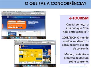 O QUE FAZ A CONCORRÊNCIA?


                    e-TOURISM
                 Que tal começar a
                 atuar no que “rola
               hoje entre a galera”?
               2008/2009: O mundo
                mudou, mudaram os
               consumidores e o ato
                       de consumir.
                Mudou, portanto, o
                processo de decisão
                    sobre consumo.
                                                          19
                    Prof. Dr. Eduardo Sanovicz – EACH/USP – Jan 12
 