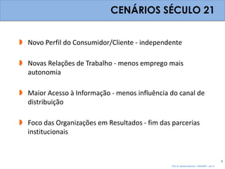 CENÁRIOS SÉCULO 21


 Novo Perfil do Consumidor/Cliente - independente

 Novas Relações de Trabalho - menos emprego mais
  autonomia

 Maior Acesso à Informação - menos influência do canal de
  distribuição

 Foco das Organizações em Resultados - fim das parcerias
  institucionais


                                                                                                 4
                                                Prof. Dr. Eduardo Sanovicz – EACH/USP – Jan 12
 