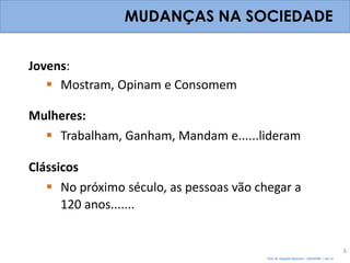MUDANÇAS NA SOCIEDADE


Jovens:
    Mostram, Opinam e Consomem

Mulheres:
   Trabalham, Ganham, Mandam e......lideram

Clássicos
    No próximo século, as pessoas vão chegar a
      120 anos.......


                                                                                          5
                                         Prof. Dr. Eduardo Sanovicz – EACH/USP – Jan 12
 