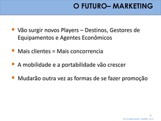 O FUTURO– MARKETING


 Vão surgir novos Players – Destinos, Gestores de
  Equipamentos e Agentes Econômicos

 Mais clientes = Mais concorrencia
 A mobilidade e a portabilidade vão crescer
 Mudarão outra vez as formas de se fazer promoção



                                                                                   8
                                           Prof. Dr. Eduardo Sanovicz – EACH/USP – Jan 12
 