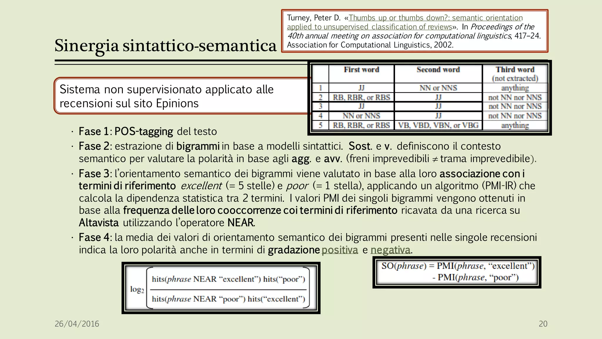 Sinergia sintattico-semantica
Sistema non supervisionato applicato alle
recensioni sul sito Epinions
• Fase 1: POS-tagging del testo
• Fase 2: estrazione di bigrammi in base a modelli sintattici. Sost. e v. definiscono il contesto
semantico per valutare la polarità in base agli agg. e avv. (freni imprevedibili  trama imprevedibile).
• Fase 3: l’orientamento semantico dei bigrammi viene valutato in base alla loro associazione con i
termini di riferimento excellent (= 5 stelle) e poor (= 1 stella), applicando un algoritmo (PMI-IR) che
calcola la dipendenza statistica tra 2 termini. I valori PMI dei singoli bigrammi vengono ottenuti in
base alla frequenza delle loro cooccorrenze coi termini di riferimento ricavata da una ricerca su
Altavista utilizzando l’operatore NEAR.
• Fase 4: la media dei valori di orientamento semantico dei bigrammi presenti nelle singole recensioni
indica la loro polarità anche in termini di gradazione positiva e negativa.
26/04/2016 20
Turney, Peter D. «Thumbs up or thumbs down?: semantic orientation
applied to unsupervised classification of reviews». In Proceedings of the
40th annual meeting on association for computational linguistics, 417–24.
Association for Computational Linguistics, 2002.
 
