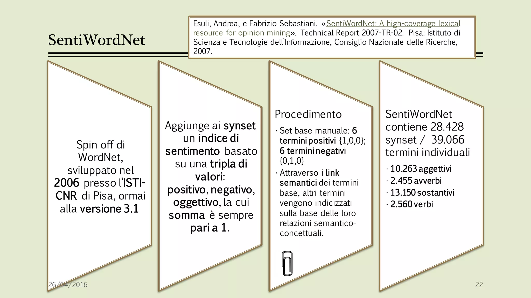 SentiWordNet
Spin off di
WordNet,
sviluppato nel
2006 presso l’ISTI-
CNR di Pisa, ormai
alla versione 3.1
Aggiunge ai synset
un indice di
sentimento basato
su una tripla di
valori:
positivo, negativo,
oggettivo, la cui
somma è sempre
pari a 1.
Procedimento
• Set base manuale: 6
termini positivi {1,0,0};
6 termini negativi
{0,1,0}
• Attraverso i link
semantici dei termini
base, altri termini
vengono indicizzati
sulla base delle loro
relazioni semantico-
concettuali.
SentiWordNet
contiene 28.428
synset / 39.066
termini individuali
• 10.263 aggettivi
• 2.455 avverbi
• 13.150 sostantivi
• 2.560 verbi
26/04/2016 22
Esuli, Andrea, e Fabrizio Sebastiani. «SentiWordNet: A high-coverage lexical
resource for opinion mining». Technical Report 2007-TR-02. Pisa: Istituto di
Scienza e Tecnologie dell’Informazione, Consiglio Nazionale delle Ricerche,
2007.
 