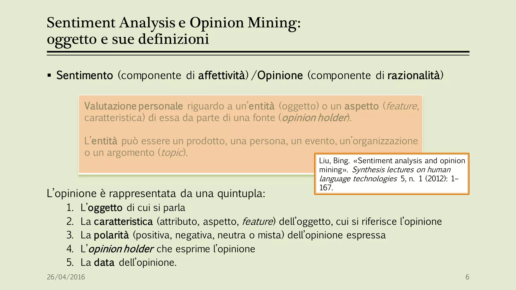 Sentiment Analysis e Opinion Mining:
oggetto e sue definizioni
 Sentimento (componente di affettività) /Opinione (componente di razionalità)
L’opinione è rappresentata da una quintupla:
1. L’oggetto di cui si parla
2. La caratteristica (attributo, aspetto, feature) dell’oggetto, cui si riferisce l’opinione
3. La polarità (positiva, negativa, neutra o mista) dell’opinione espressa
4. L’opinion holder che esprime l’opinione
5. La data dell’opinione.
Valutazione personale riguardo a un’entità (oggetto) o un aspetto (feature,
caratteristica) di essa da parte di una fonte (opinion holder).
L’entità può essere un prodotto, una persona, un evento, un’organizzazione
o un argomento (topic).
26/04/2016 6
Liu, Bing. «Sentiment analysis and opinion
mining». Synthesis lectures on human
language technologies 5, n. 1 (2012): 1–
167.
 