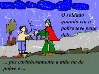 O soldado
                        quando viu o
                        pobre teve pena
                        dele,



... pôs carinhosamente a mão na do
pobre e ...
 