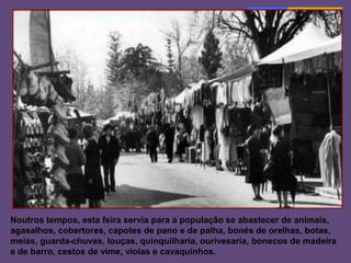 Tradições…
         Penafiel, Porto
 São Martinho, padroeiro da cidade de
 Penafiel, dá o nome a uma das feiras mais
 importantes que se realiza no concelho.




Noutros tempos, esta feira servia para a população se abastecer de animais,
agasalhos, cobertores, capotes de pano e de palha, bonés de orelhas, botas,
meias, guarda-chuvas, louças, quinquilharia, ourivesaria, bonecos de madeira
e de barro, cestos de vime, violas e cavaquinhos.
 