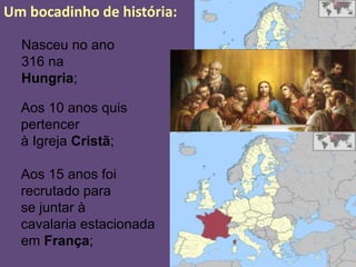 Um bocadinho de história:

  Nasceu no ano
  316 na
  Hungria;

  Aos 10 anos quis
  pertencer
  à Igreja Cristã;

  Aos 15 anos foi
  recrutado para
  se juntar à
  cavalaria estacionada
  em França;
 
