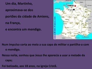 Um dia, Martinho,
  aproximava-se dos
  portões da cidade de Amiens,
  na França,
  e encontra um mendigo.



Num impulso corta ao meio a sua capa de militar e partilha-a com
  o mendigo.
Nessa noite, sonhou que Jesus lhe aparecia a usar a metade da
  capa;
Foi batizado, aos 18 anos, na igreja Cristã.
 