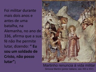 Foi militar durante
mais dois anos e
antes de uma
batalha, na
Alemanha, no ano de
336, afirma que a sua
fé não lhe permite
lutar, dizendo: “ Eu
sou um soldado de
Cristo, não posso
lutar”;
                        Martinho renuncia à vida militar
                         Simone Martini (pintor italiano, séc XIII e XIV)
 