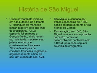 História de São Miguel O seu povoamento inicia-se em 1444, depois de o Infante D. Henriques ter mandado lançar gado em sete das ilhas do arquipélago. A sua capitania foi entregue a Gonçalo Velho, vindo juntar-se, mais tarde, madeirenses, judeus e mouros e, possivelmente, franceses.  Vítima de ataques de corsários franceses, ingleses e argelinos durante o final do séc. XVI e parte do séc. XVII.  São Miguel é ocupada por tropas espanholas em 1582, depois da derrota, frente a Vila Franca do Campo.  Restauração, em 1640, São Miguel recupera a sua posição de centro comercial desenvolvendo contactos com o Brasil, para onde seguem colónias de emigrantes. 