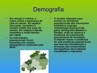 Demografia Em relação à velhice, o índice utiliza a esperança de vida ao nascer. No aspecto Educação, considera o número médio dos anos de estudo. Em relação à Renda, considera a renda familiar per capita.  As informações populacionais foram baseadas nos censos demográficos realizados pelo IBGE.  O modelo adoptado para estimar as duvidosas populacionais dos municípios brasileiros emprega metodologia desenvolvida pelos demógrafos Madeira e Simões, onde se observa a tendência de crescimento populacional do município. O método requer a existência de uma projecção populacional, que leve em consideração a evolução das componentes demográficas (fecundidade, mortalidade e migração). 