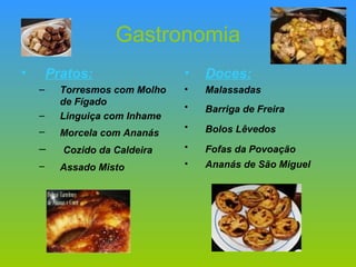 Gastronomia Pratos: Torresmos com Molho de Fígado Linguiça com Inhame   Morcela com Ananás   Cozido da Caldeira   Assado Misto   Doces: Malassadas Barriga de Freira   Bolos Lêvedos   Fofas da Povoação   Ananás de São Miguel 