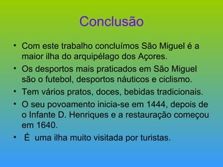 Conclusão Com este trabalho concluímos São Miguel é a maior ilha do arquipélago dos Açores. Os desportos mais praticados em São Miguel são o futebol, desportos náuticos e ciclismo. Tem vários pratos, doces, bebidas tradicionais. O seu povoamento inicia-se em 1444, depois de o Infante D. Henriques e a restauração começou em 1640. É  uma ilha muito visitada por turistas. 