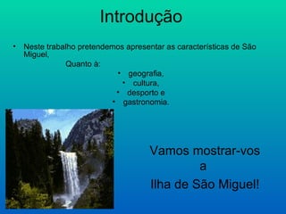 Introdução Neste trabalho pretendemos apresentar as características de São Miguel,  Quanto à:  geografia,  cultura,  desporto e  gastronomia.   Vamos mostrar-vos a  Ilha de São Miguel! 