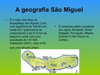 A geografia São Miguel  É a maior das ilhas do arquipélago dos Açores. Com uma superfície de 746,82 km², mede 64,7 quilómetros de comprimento e de 8-15 km de largura e conta com uma população de 131 609 habitantes (2001), mais 4,5% que uma década antes.   É composta pelos concelhos de Lagoa, Nordeste, Ponta Delgada, Povoação, Ribeira Grande e Vila Franca do Campo. 