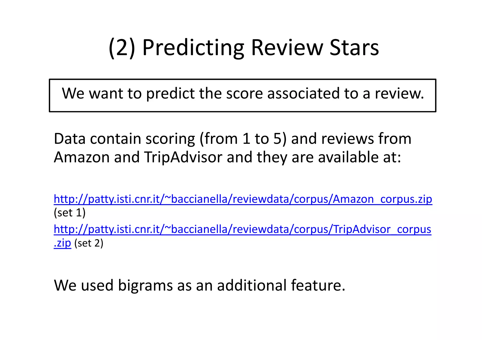 (2) Predicting Review Stars
We want to predict the score associated to a review.
Data contain scoring (from 1 to 5) and reviews from
Amazon and TripAdvisor and they are available at:
http://patty.isti.cnr.it/~baccianella/reviewdata/corpus/Amazon_corpus.zip
(set 1)
http://patty.isti.cnr.it/~baccianella/reviewdata/corpus/TripAdvisor_corpus
.zip (set 2)
We used bigrams as an additional feature.
 
