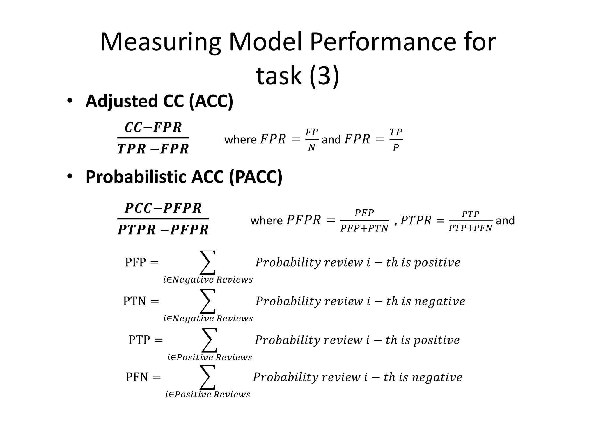 Measuring Model Performance for
task (3)
• Adjusted CC (ACC)
EEAFGH
IGH	AFGH
where ! J =
KL
M
and ! J =
0L
L
• Probabilistic ACC (PACC)
GEEAGFGH
GIGH	AGFGH
where ! J =
LKL
LKL@L0M
	, J =
L0L
L0L@LKM
and
PFP = , 68 : 7;7)=	6'97' 	7 − )>	7(	 8(7)79'
-∈M1PQ3-C1	B1C-1D2
	
PTN = , 68 : 7;7)=	6'97' 	7 − )>	7(	T'U:)79'
-∈M1PQ3-C1	B1C-1D2
PTP = , 68 : 7;7)=	6'97' 	7 − )>	7(	 8(7)79'
-∈LV2-3-C1	B1C-1D2
PFN = , 68 : 7;7)=	6'97' 	7 − )>	7(	T'U:)79'
-∈LV2-3-C1	B1C-1D2
 