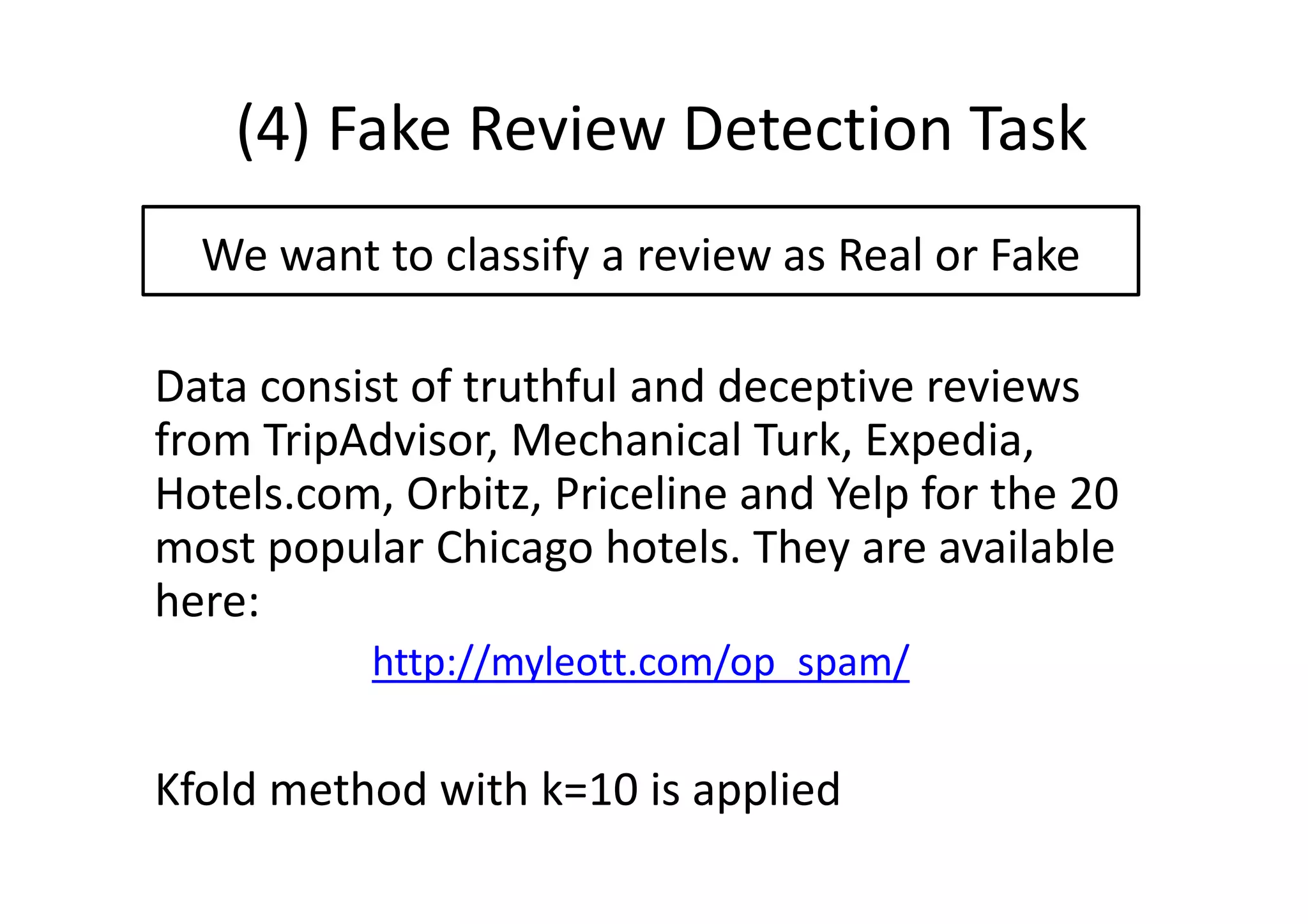 (4) Fake Review Detection Task
We want to classify a review as Real or Fake
Data consist of truthful and deceptive reviews
from TripAdvisor, Mechanical Turk, Expedia,
Hotels.com, Orbitz, Priceline and Yelp for the 20
most popular Chicago hotels. They are available
here:
http://myleott.com/op_spam/
Kfold method with k=10 is applied
 