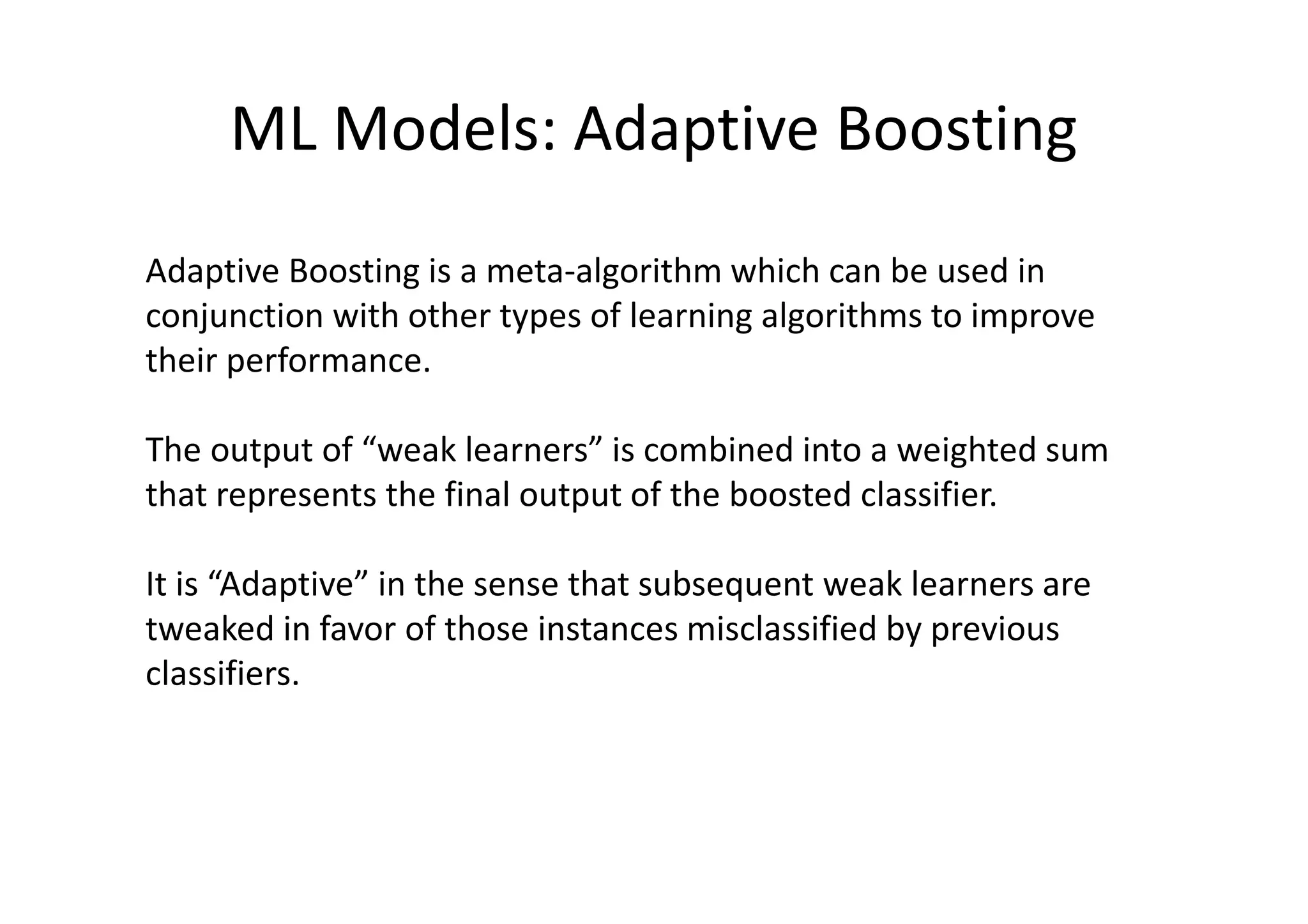 ML Models: Adaptive Boosting
Adaptive Boosting is a meta-algorithm which can be used in
conjunction with other types of learning algorithms to improve
their performance.
The output of “weak learners” is combined into a weighted sum
that represents the final output of the boosted classifier.
It is “Adaptive” in the sense that subsequent weak learners are
tweaked in favor of those instances misclassified by previous
classifiers.
 