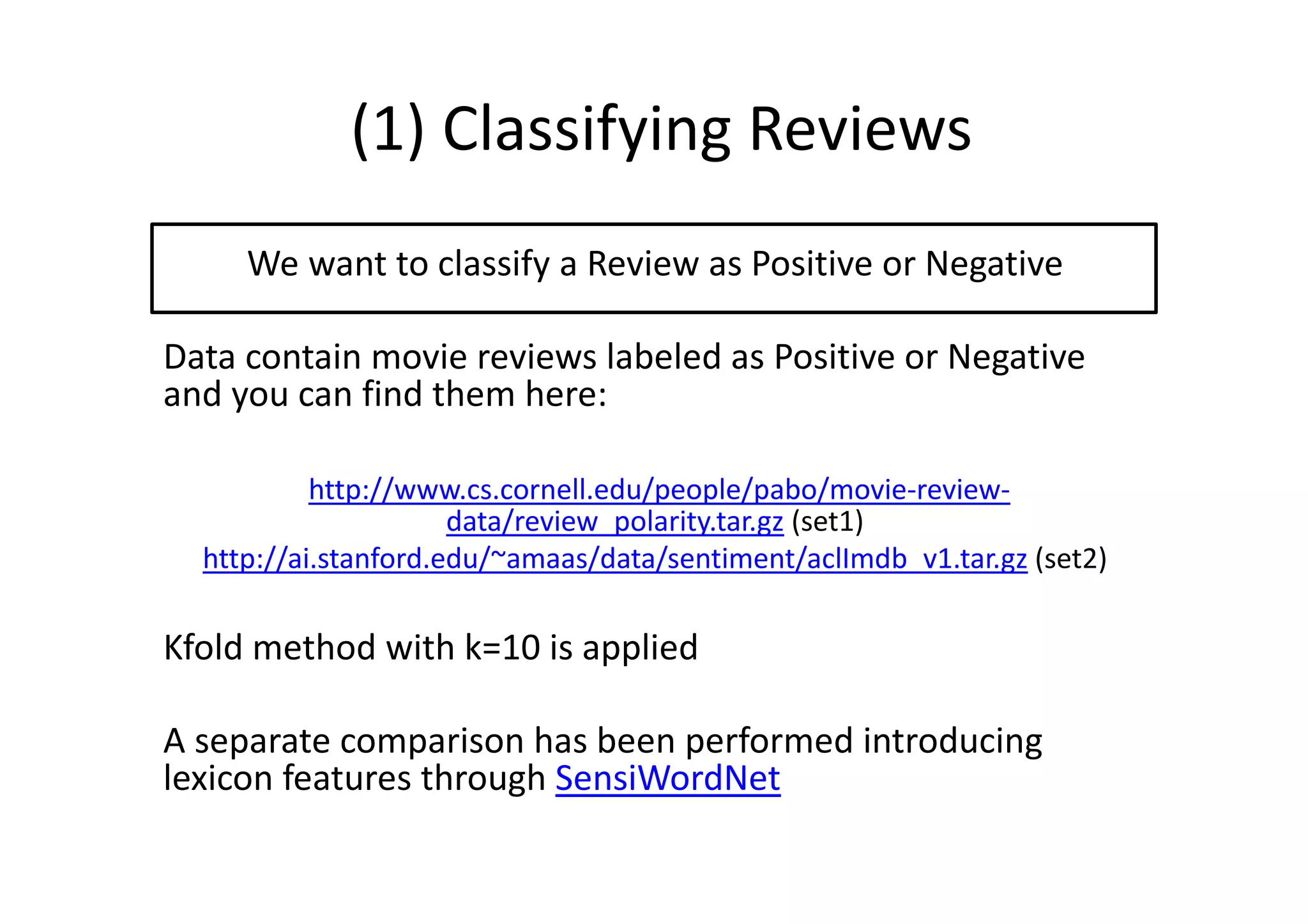 (1) Classifying Reviews
We want to classify a Review as Positive or Negative
Data contain movie reviews labeled as Positive or Negative
and you can find them here:
http://www.cs.cornell.edu/people/pabo/movie-review-
data/review_polarity.tar.gz (set1)
http://ai.stanford.edu/~amaas/data/sentiment/aclImdb_v1.tar.gz (set2)
Kfold method with k=10 is applied
A separate comparison has been performed introducing
lexicon features through SensiWordNet
 