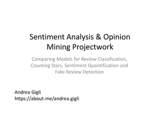 Sentiment Analysis & Opinion
Mining Projectwork
Comparing Models for Review Classification,
Counting Stars, Sentiment Quantification and
Fake Review Detection
Andrea Gigli
https://about.me/andrea.gigli
 