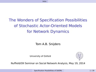 Intro
The Wonders of Speciﬁcation Possibilities
of Stochastic Actor-Oriented Models
for Network Dynamics
Tom A.B. Snijders
University of Oxford
Nufﬁeld/OII Seminar on Social Network Analysis, May 19, 2014
Speciﬁcation Possibilities of SAOMs 1 / 39
 