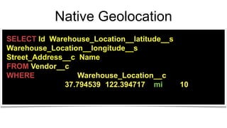 Native Geolocation
SELECT Id, Warehouse_Location__latitude__s,
Warehouse_Location__longitude__s,
Street_Address__c, Name
FROM Vendor__c
WHERE DISTANCE(Warehouse_Location__c,
GEOLOCATION(37.794539,-122.394717), 'mi') <= 10;
 