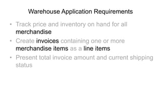 Warehouse Application Requirements

• Track price and inventory on hand for all
  merchandise
• Create invoices containing one or more
  merchandise items as a line items
• Present total invoice amount and current shipping
  status
 