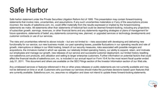 Safe Harbor
Safe harbor statement under the Private Securities Litigation Reform Act of 1995: This presentation may contain forward-looking
statements that involve risks, uncertainties, and assumptions. If any such uncertainties materialize or if any of the assumptions proves
incorrect, the results of salesforce.com, inc. could differ materially from the results expressed or implied by the forward-looking
statements we make. All statements other than statements of historical fact could be deemed forward-looking, including any projections
of subscriber growth, earnings, revenues, or other financial items and any statements regarding strategies or plans of management for
future operations, statements of belief, any statements concerning new, planned, or upgraded services or technology developments and
customer contracts or use of our services.

The risks and uncertainties referred to above include – but are not limited to – risks associated with developing and delivering new
functionality for our service, our new business model, our past operating losses, possible fluctuations in our operating results and rate of
growth, interruptions or delays in our Web hosting, breach of our security measures, risks associated with possible mergers and
acquisitions, the immature market in which we operate, our relatively limited operating history, our ability to expand, retain, and motivate
our employees and manage our growth, new releases of our service and successful customer deployment, our limited history reselling
non-salesforce.com products, and utilization and selling to larger enterprise customers. Further information on potential factors that could
affect the financial results of salesforce.com, inc. is included in our annual report on Form 10-K for the most recent fiscal quarter ended
July 31, 2011. This document and others are available on the SEC Filings section of the Investor Information section of our Web site.

Any unreleased services or features referenced in this or other press releases or public statements are not currently available and may
not be delivered on time or at all. Customers who purchase our services should make the purchase decisions based upon features that
are currently available. Salesforce.com, inc. assumes no obligation and does not intend to update these forward-looking statements.
 