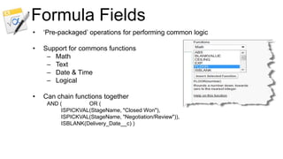 Formula Fields
•   „Pre-packaged‟ operations for performing common logic

•   Support for commons functions
     – Math
     – Text
     – Date & Time
     – Logical

•   Can chain functions together
     AND (         OR (
          ISPICKVAL(StageName, "Closed Won"),
          ISPICKVAL(StageName, "Negotiation/Review")),
          ISBLANK(Delivery_Date__c) )
 