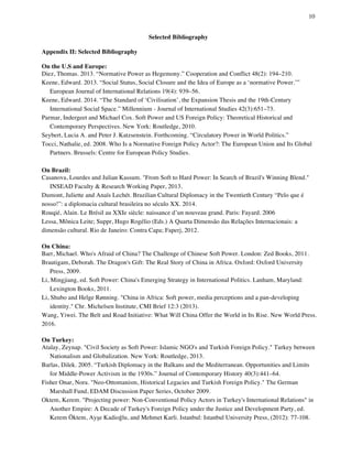 10
	
Selected Bibliography
Appendix II: Selected Bibliography
On the U.S and Europe:
Diez, Thomas. 2013. “Normative Power as Hegemony.” Cooperation and Conflict 48(2): 194–210.
Keene, Edward. 2013. “Social Status, Social Closure and the Idea of Europe as a ‘normative Power.’”
European Journal of International Relations 19(4): 939–56.
Keene, Edward. 2014. “The Standard of ‘Civilisation’, the Expansion Thesis and the 19th-Century
International Social Space.” Millennium - Journal of International Studies 42(3):651–73.
Parmar, Indergeet and Michael Cox. Soft Power and US Foreign Policy: Theoretical Historical and
Contemporary Perspectives. New York: Routledge, 2010.
Seybert, Lucia A. and Peter J. Katzsenstein. Forthcoming. “Circulatory Power in World Politics.”
Tocci, Nathalie, ed. 2008. Who Is a Normative Foreign Policy Actor?: The European Union and Its Global
Partners. Brussels: Centre for European Policy Studies.
On Brazil:
Casanova, Lourdes and Julian Kassum. "From Soft to Hard Power: In Search of Brazil's Winning Blend."
INSEAD Faculty & Research Working Paper, 2013.
Dumont, Juliette and Anaïs Lechét. Brazilian Cultural Diplomacy in the Twentieth Century “Pelo que é
nosso!”: a diplomacia cultural brasileira no século XX. 2014.
Rouqié, Alain. Le Brésil au XXIe siècle: naissance d’un nouveau grand. Paris: Fayard. 2006
Lessa, Mônica Leite; Suppr, Hugo Rogélio (Eds.) A Quarta Dimensão das Relações Internacionais: a
dimensão cultural. Rio de Janeiro: Contra Capa; Faperj, 2012.
On China:
Barr, Michael. Who's Afraid of China? The Challenge of Chinese Soft Power. London: Zed Books, 2011.
Brautigam, Deborah. The Dragon's Gift: The Real Story of China in Africa. Oxford: Oxford University
Press, 2009.
Li, Mingjiang, ed. Soft Power: China's Emerging Strategy in International Politics. Lanham, Maryland:
Lexington Books, 2011.
Li, Shubo and Helge Rønning. "China in Africa: Soft power, media perceptions and a pan-developing
identity." Chr. Michelsen Institute, CMI Brief 12:3 (2013).
Wang, Yiwei. The Belt and Road Initiative: What Will China Offer the World in Its Rise. New World Press.
2016.
On Turkey:
Atalay, Zeynap. "Civil Society as Soft Power: Islamic NGO's and Turkish Foreign Policy." Turkey between
Nationalism and Globalization. New York: Routledge, 2013.
Barlas, Dilek. 2005. “Turkish Diplomacy in the Balkans and the Mediterranean. Opportunities and Limits
for Middle-Power Activism in the 1930s.” Journal of Contemporary History 40(3):441–64.
Fisher Onar, Nora. "Neo-Ottomanism, Historical Legacies and Turkish Foreign Policy." The German
Marshall Fund, EDAM Discussion Paper Series, October 2009.
Oktem, Kerem. "Projecting power: Non-Conventional Policy Actors in Turkey's International Relations" in
Another Empire: A Decade of Turkey's Foreign Policy under the Justice and Development Party, ed.
Kerem Öktem, Ayşe Kadioğlu, and Mehmet Karli. Istanbul: Istanbul University Press, (2012): 77-108.
 