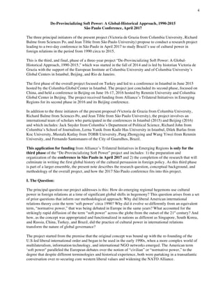 4
	
De-Provincializing Soft Power: A Global-Historical Approach, 1990-2015
São Paulo Conference, April 2017
The three principal initiators of the present project (Victoria de Grazia from Columbia University, Richard
Balme from Sciences Po, and Jean Tible from São Paulo University) propose to conduct a research project
leading to a two-day conference in São Paulo in April 2017 to study Brazil’s use of cultural power in
foreign relations in the period from 1990 circa to 2015.
This is the third, and final, phase of a three-year project “De-Provincializing Soft Power: A Global-
Historical Approach, 1990-2015,” which was started in the fall of 2014 and is led by historian Victoria de
Grazia with the support of the European Institute at Columbia University and of Columbia University’s
Global Centers in Istanbul, Beijing, and Rio de Janeiro.
The first phase of the overall project focused on Turkey and led to a conference in Istanbul in June 2015
hosted by the Columbia Global Center in Istanbul. The project just concluded its second phase, focused on
China, and held a conference in Beijing on June 16-17, 2016 hosted by Renmin University and Columbia
Global Center in Beijing. The project received funding from Alliance’s Trilateral Initiatives in Emerging
Regions for its second phase in 2016 and its Beijing conference.
In addition to the three initiators of the present proposal (Victoria de Grazia from Columbia University,
Richard Balme from Sciences Po, and Jean Tible from São Paulo University), the project involves an
international team of scholars who participated in the conferences in Istanbul (2015) and Beijing (2016)
and which includes: Jack Snyder from Columbia’s Department of Political Science, Richard John from
Columbia’s School of Journalism, Lerna Yanik from Kadir Has University in Istanbul, Dilek Barlas from
Koc University, Mustafa Kutlay from TOBB University, Pang Zhongying and Wang Yiwei from Renmin
University, and Fernando Santomauro of the City of Guarulhos, Brazil.
This application for funding from Alliance’s Trilateral Initiatives in Emerging Regions is only for the
third phase of the “De-Provincializing Soft Power” project and includes: 1) the preparation and
organization of the conference in São Paulo in April 2017 and 2) the completion of the research that will
culminate in writing the first global history of the cultural persuasion in foreign policy. As this third phase
is part of a larger ensemble, the present note describes the research question, conceptual background, and
methodology of the overall project, and how the 2017 São Paulo conference fits into this project.
I. The Question:
The principal question our project addresses is this: How do emerging regional hegemons use cultural
power in foreign relations at a time of significant global shifts in hegemony? This question arises from a set
of prior questions that inform our methodological approach: Why did liberal American international
relations theory coin the term ‘soft power’ circa 1990? Why did it evolve so differently from an equivalent
term, “normative power,” that was being debated in Europe in the same years? What accounted for the
strikingly rapid diffusion of the term “soft power” across the globe from the outset of the 21st
century? And
how, as the concept was appropriated and functionalized in nations as different as Singapore, South Korea,
and Russia, China, Turkey, and Brazil, did the practice of cultural power in international relations
transform the nature of global governance?
The project started from the premise that the original concept was bound up with the re-founding of the
U.S-led liberal international order and began to be used in the early 1990s, when a more complex world of
multilateralism, information technology, and international NGO networks emerged. The American term
‘soft power" paralleled the European debates over the notion of “civilian” or “normative power,” to the
degree that despite different terminologies and historical experience, both were partaking in a transatlantic
conversation over re-securing core western liberal values and widening the NATO Alliance.
 