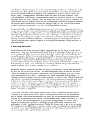 5
	
Over the last two decades, emerging powers have more explicitly pursued their own “soft” agendas on the
international stage. New regional actors reassessed how to position their own cultural resources to make
their influence either commensurate or perhaps even superior to their economic, political, and military
weight. Taking a global perspective, we thus treat the wildfire spread of the term “soft power” as an
indicator of a larger creative anxiety over how to pursue national and multilateral interests. And we want to
understand why in this historical period of time, roughly since the 1990s, but especially in the years of the
Global War on Terrorism, the rise of the BRICs, and the extraordinary reconfiguration of sovereignty under
the aegis of cyber-communicability, soft power has become a marker of a new kind of global intra-state
political competition, and potentially, a new force for multilateral global governance.
Our approach has been to conduct a multilateral three-year study of the concept and practice of soft power
in order to de-provincialize or de-locate it from the cross-Atlantic locus in which it was initially formulated
and debated. The specific cases (Brazil, China, and Turkey) offer distinctive characteristics in this domain
with respect to political cast, civilizational resources they have brought to foreign relations (coming out of
meta-narratives about their pasts as empires or anti-colonialists), paradigmatic institutional practices, and
how they have staked out territories of influence, often with an eye to one another’s presence. All have
taken the soft power turn to rebalance the power of the United States and Europe, framing their values in
post-colonial terms.
II. Conceptual Background
Since its inception, the project has made significant conceptual leaps. The first was to recognize that in
quarter-century since when Harvard professor Joseph S. Nye, Jr. first formulated the term soft power, we
can now engage with at least two successive cohorts of scholarly critique. “Soft power” studies has thus
emerged as a way for the field of international relations to address issues such as reputation, emotions, and
cultural complexity and to juxtapose geopolitical and IR theories with social and cultural theories: for
example, Gramsci (hegemony), Bourdieu (cultural capital), Foucault (micro-power), Butler
(performativity), and Grewal (network power). They also provide a new frame for debates to overhaul Cold
War diplomacy and inspire a more historically and conceptually informed policy-school curricula to
prepare students for careers in public, corporate, and NGO diplomacy.
The paradox, however, is that as the concept of soft power was disseminated globally, it has also become a
key word that conceals more than it reveals. Local appropriation of the American-inflected “soft power”
concept thus obfuscated the local taproots and originality of regional undertakings, at the same time as
producing a more competitive politics of persuasion. More acutely aware of the changing character of
American hegemony, emerging powers thus became more active in using their own cultural, financial, and
other resources to rebalance American hard power, while European countries have promoted moral norms
as the remedy for the American pursuit of hyper-power interests. New actors, moreover, have deployed
soft-power instruments such as cultural institutes and development aid to compete with each other in
terrains such as Africa where the United States and Europe once had relative monopolies. In many cases,
particularly in China, reclaiming rights to cyber-sovereignty in response to U.S. tech companies has
become a new terrain of competition.
In sum, as the multi-polar nature of global competition has advanced, the provinciality of the original
conception of soft power, meant to restore America’s leading position in the world, has been exposed.
Viewed from the global-historical perspective of our inquiry, the soft power moment assumes its truer
historical and conceptual dimensions, to signal a distinct historical period, roughly from 1990 to 2015. This
saw “soft power” after originating as a U.S. social invention, becoming global as it attached itself to
national hegemonic projects, facilitated by the global economic bubble and to contrast American
unilateralism, especially in military interventions. Whether this moment could be said to be over, starting
from the financial crisis of 2008, is open to debate, though from our cases, putting Turkey, Brazil, the EU
and the U.S. on one side, and the PRC on the other, outlooks toward investing governmental support for
soft/normative power, have begun to diverge significantly.
 